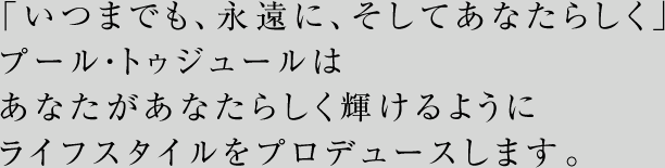 「いつまでも、永遠に、そしてあなたらしく」プール・トゥジュールはあなたがあなたらしく輝けるようにライフスタイルをプロデュースします。